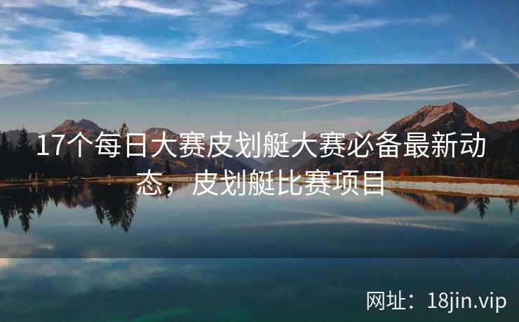 17个每日大赛皮划艇大赛必备最新动态，皮划艇比赛项目