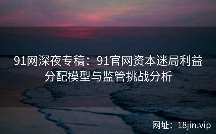 91网深夜专稿：91官网资本迷局利益分配模型与监管挑战分析