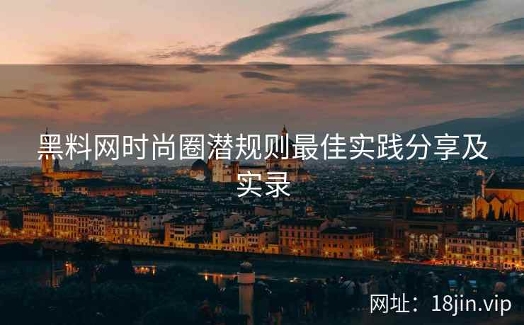 黑料网时尚圈潜规则最佳实践分享及实录