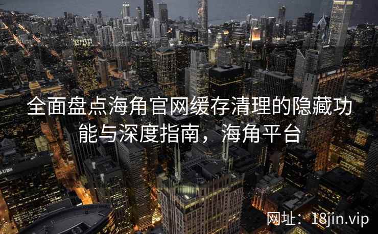 全面盘点海角官网缓存清理的隐藏功能与深度指南，海角平台