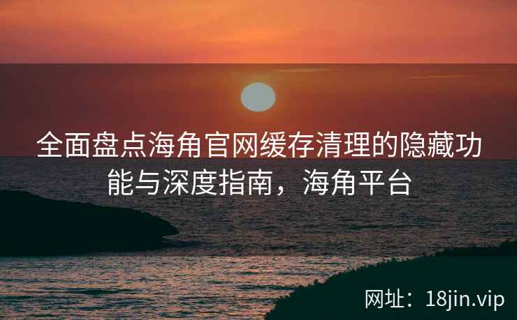 全面盘点海角官网缓存清理的隐藏功能与深度指南，海角平台