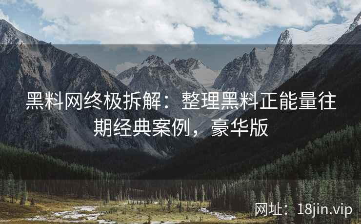 黑料网终极拆解：整理黑料正能量往期经典案例，豪华版