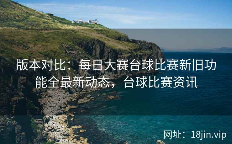 版本对比：每日大赛台球比赛新旧功能全最新动态，台球比赛资讯