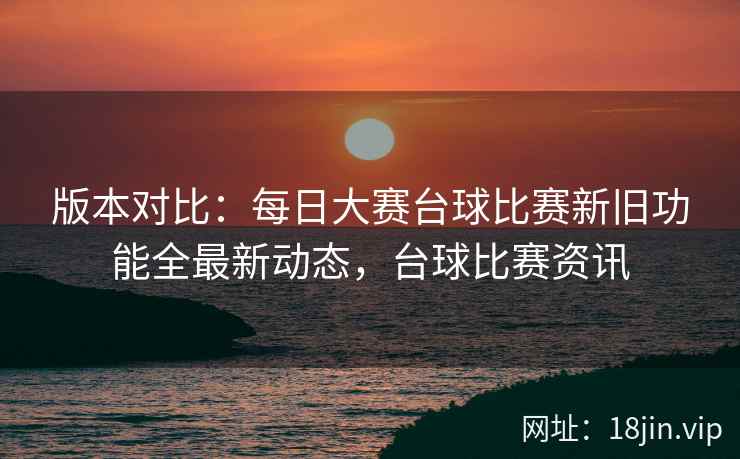 版本对比：每日大赛台球比赛新旧功能全最新动态，台球比赛资讯