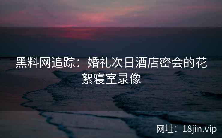 黑料网追踪：婚礼次日酒店密会的花絮寝室录像