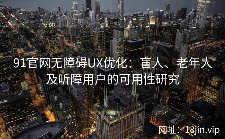 91官网无障碍UX优化：盲人、老年人及听障用户的可用性研究