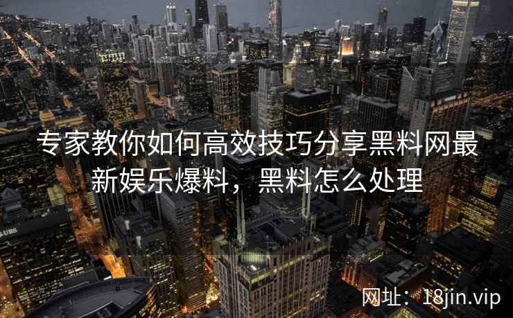 专家教你如何高效技巧分享黑料网最新娱乐爆料，黑料怎么处理